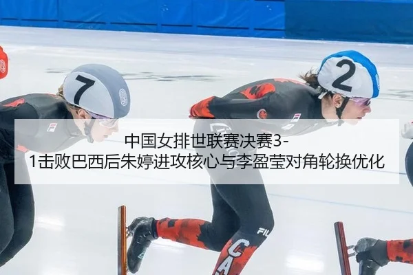 中国女排世联赛决赛3-1击败巴西后朱婷进攻核心与李盈莹对角轮换优化