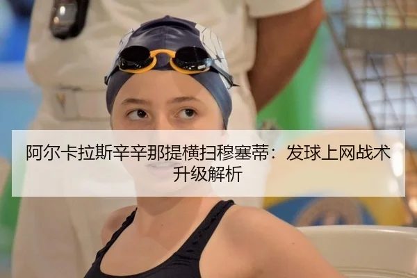 阿尔卡拉斯辛辛那提横扫穆塞蒂：发球上网战术升级解析