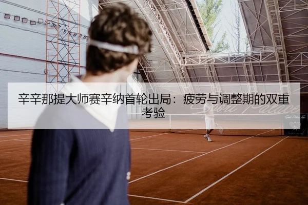 辛辛那提大师赛辛纳首轮出局：疲劳与调整期的双重考验